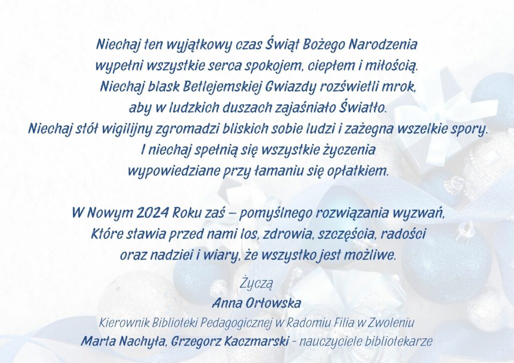 Niechaj ten wyjątkowy czas Świąt Bożego Narodzenia 
wypełni wszystkie serca spokojem, ciepłem i miłością.
 Niechaj blask Betlejemskiej Gwiazdy rozświetli mrok,
 aby w ludzkich duszach zajaśniało Światło.
 Niechaj stół wigilijny zgromadzi bliskich sobie ludzi i zażegna wszelkie spory.
 I niechaj spełnią się wszystkie życzenia
 wypowiedziane przy łamaniu się opłatkiem.

 W Nowym 2024 Roku zaś – pomyślnego rozwiązania wyzwań,
 Które stawia przed nami los, zdrowia, szczęścia, radości
 oraz nadziei i wiary, że wszystko jest możliwe.
