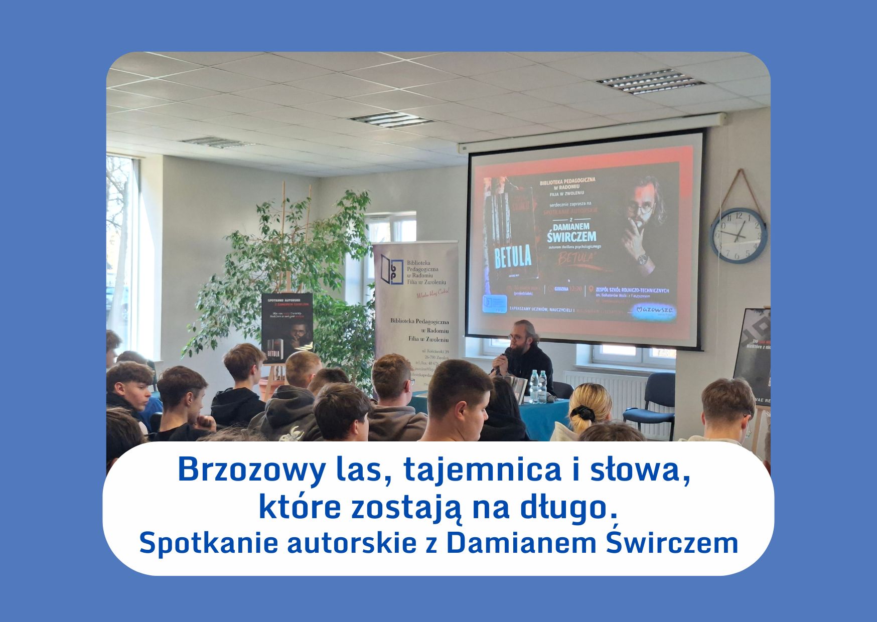 BRZOZOWY LAS, TAJEMNICA I SŁOWA, KTÓRE ZOSTAJĄ NA DŁUGO W poniedziałek 16 marca 2026 roku w murach Zespół Szkół Rolniczo-Technicznych im. Bohaterów Walki z Faszyzmem w Zwoleniu wydarzyło się coś, co trudno jednoznacznie nazwać zwykłym spotkaniem autorskim. Tego dnia szkolna aula stała się przestrzenią ciszy, skupienia i niepokoju — jakby między regałami z książkami na moment pojawił się cień literackiej zagadki. Gościem uczniów był Damian Śwircz, autor thrillera psychologicznego Betula. Spotkanie otworzyła pani Anna Orłowska, witając pisarza, nauczycieli i młodzież. Wydarzenie zorganizowane zostało dzięki współpracy nauczycieli bibliotekarzy Biblioteki Pedagogicznej w Radomiu – Filia w Zwoleniu oraz pani Katarzyny Krzyśko-Płachta - nauczyciela bibliotekarza szkolnego. Już pierwsze słowa autora zdradzały, że nie jest to postać oczywista. Na co dzień ratownik medyczny pogotowia i Szpitalnego Oddziału Ratunkowego, wykładowca akademicki, prywatnie ojciec czwórki dzieci, miłośnik motocykli, rocka i polskiego rapu. Człowiek, który na co dzień balansuje na granicy życia i śmierci — i właśnie tam, między jednym a drugim wyjazdem, zaczął pisać. „Betula”, wydana we wrześniu 2025 roku, to mroczny thriller osadzony w realnych, dobrze znanych przestrzeniach — w Radom i gminie Jedlińsk. To właśnie tam ratownik medyczny Jacek Karwicki trafia na rannego psa w brzozowym lesie. Od tego momentu pozornie zwyczajne zdarzenie uruchamia lawinę pytań, wspomnień i lęków, z którymi bohater — podobnie jak autor — musi się zmierzyć. Podczas rozmowy z młodzieżą Damian Śwircz odsłaniał kulisy powstawania powieści, przyznając, że pisanie stało się dla niego formą autoterapii w walce z depresją i sposobem na przepracowanie emocji, jakie niesie praca w służbie zdrowia. Pokazał, że nawet w świecie pełnym bólu, chaosu i ludzkiej bezradności można znaleźć przestrzeń na sens, słowo i marzenie. Spotkanie nie było jedynie opowieścią o książce. Było rozmową o konsekwencji, odwadze i cierpliwości. O tym, że droga do celu rzadko bywa prosta — a czasem prowadzi przez mroczny las, w którym trzeba nauczyć się iść dalej, mimo strachu. Po części oficjalnej uczniowie ustawili się w kolejce po autografy i dedykacje. Autor zapowiedział również kontynuację historii znanej z „Betuli”, co wywołało wyraźne poruszenie wśród słuchaczy — jakby zagadka, raz rozpoczęta, domagała się kolejnych odpowiedzi. Organizatorzy i uczestnicy byli zgodni: było to spotkanie, które zostaje w pamięci. Cicha lekcja pokazująca, że literatura potrafi nie tylko opowiadać historie, lecz także zadawać pytania — te najtrudniejsze, na które każdy musi odpowiedzieć sam. Wydarzenie pokazało, że literatura może być nie tylko formą rozrywki, ale również przestrzenią rozmowy o trudnych emocjach, odpowiedzialności i sile, jaką daje twórczość. Spotkanie stało się dla zgromadzonej tu młodzieży ważnym doświadczeniem i inspiracją do sięgania po książki oraz rozwijania własnych pasji Serdeczne podziękowania kierujemy do Pana Arosława Jakóbika i Pani Anety Knieć - Dyrekcji Zespołu Szkół Rolniczo-Technicznych w Zwoleniu za życzliwe przyjęcie. Spotkanie autorskie z Damianem Świrczem