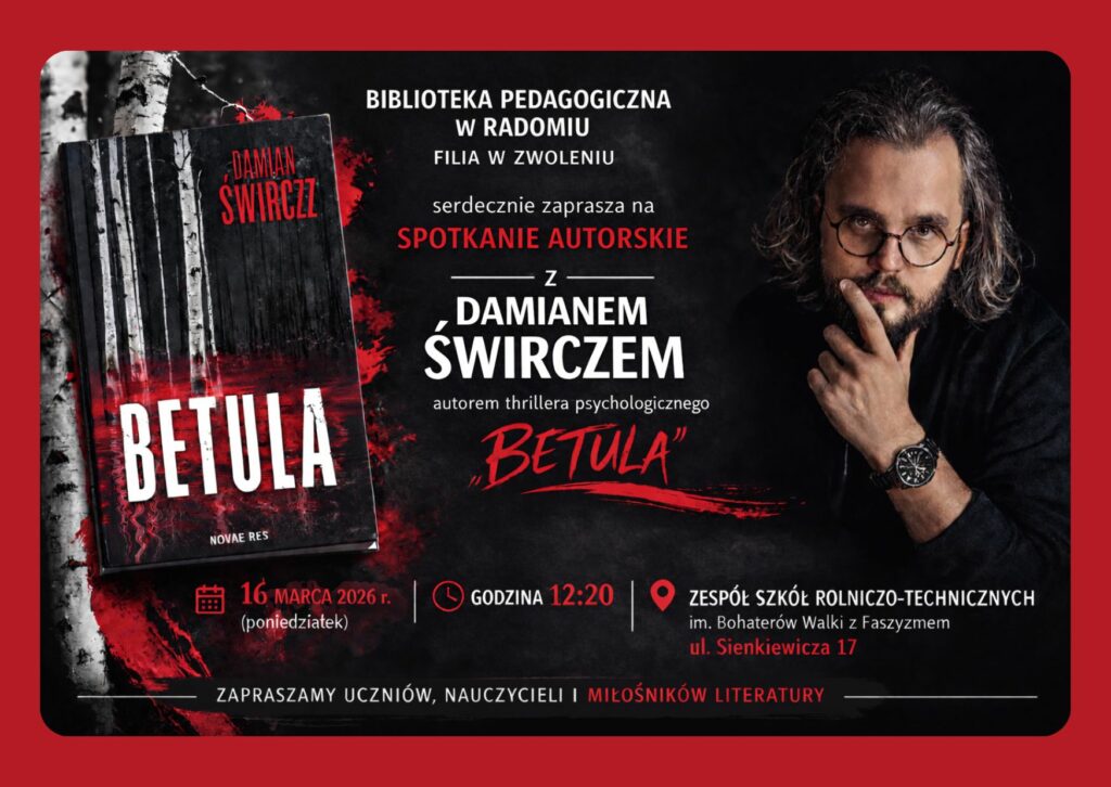 Biblioteka Pedagogiczna w Radomiu Filia w Zwoleniu serdecznie zaprasza na spotkanie autorskie z Damianem Świrczem, autorem thrillera psychologicznego „Betula”. Spotkanie odbędzie się 16 marca 2026 r. (poniedziałek) o godzinie 12:20 w Zespole Szkół Rolniczo-Technicznych im. Bohaterów Walki z Faszyzmem przy ul. Sienkiewicza 17. Będzie to wyjątkowa okazja do bezpośredniego spotkania z Autorem, rozmowy o jego twórczości, inspiracjach oraz procesie powstawania książek. Zapraszamy wszystkich miłośników literatury, uczniów, nauczycieli oraz osoby zainteresowane współczesną kulturą i słowem pisanym. Serdecznie zapraszamy!
